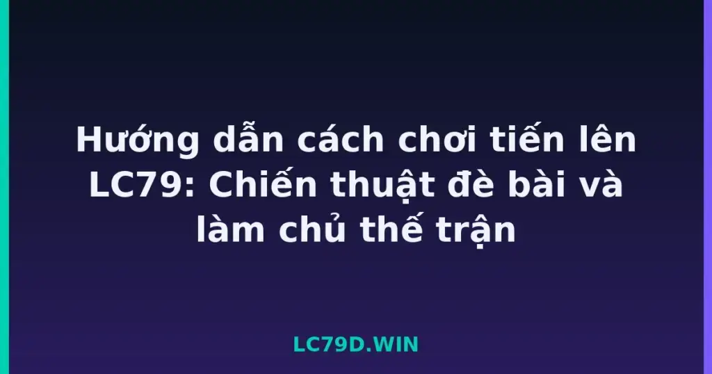 Hướng dẫn cách chơi tiến lên LC79: Chiến thuật đè bài và làm chủ thế trận tại LC79
