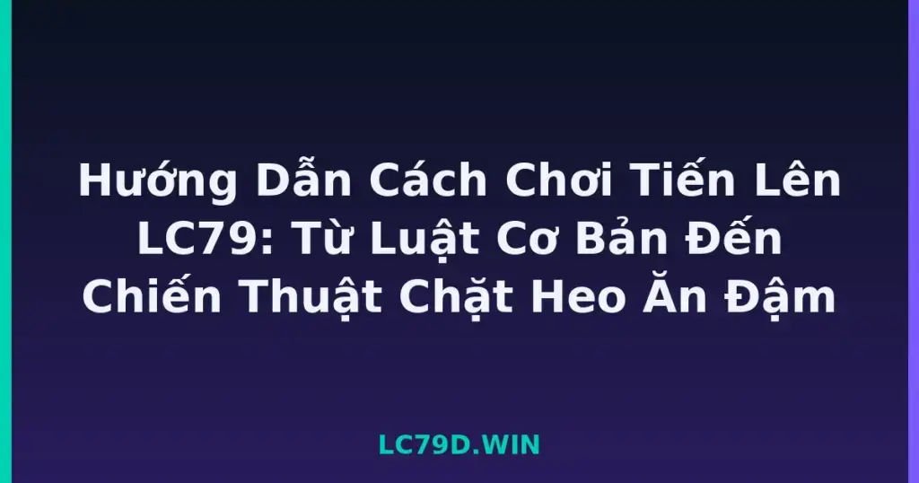 Hướng Dẫn Cách Chơi Tiến Lên LC79: Từ Luật Cơ Bản Đến Chiến Thuật Chặt Heo Ăn Đậm tại LC79